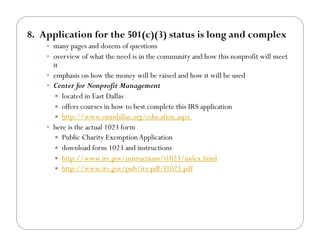 8.! Application for the 501(c)(3) status is long and complex
    !! many pages and dozens of questions
    !! overview of what the need is in the community and how this nonprofit will meet
       it
    !! emphasis on how the money will be raised and how it will be used
    !! Center for Nonprofit Management
        !! located in East Dallas
        !! offers courses in how to best complete this IRS application
        !! http://www.cnmdallas.org/education.aspx
    !! here is the actual 1023 form
        !! Public Charity Exemption Application
        !! download form 1023 and instructions
        !! http://www.irs.gov/instructions/i1023/index.html
        !! http://www.irs.gov/pub/irs-pdf/f1023.pdf
 