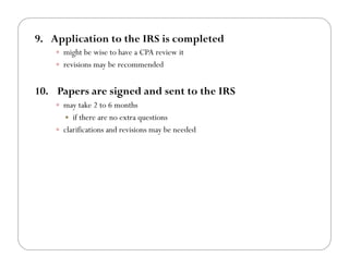 9.! Application to the IRS is completed
    !! might be wise to have a CPA review it
    !! revisions may be recommended


10.! Papers are signed and sent to the IRS
    !! may take 2 to 6 months
      !!  if there are no extra questions
    !! clarifications and revisions may be needed!
 