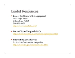 Useful Resources
!! Center for Nonprofit Management
  2902 Floyd Street
  Dallas, Texas 75204
  214-826-3470
  http://www.cnmdallas.org/

!! State of Texas Nonprofit FAQs
  http://www.sos.state.tx.us/corp/nonprofitfaqs.shtml

!! Internal Revenue Service
  Section for Charities and Nonprofits
  http://www.irs.gov/charities/index.html
 