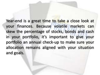 Year-end is a great time to take a close look at
your finances. Because volatile markets can
skew the percentage of stocks, bonds and cash
in your portfolio, it’s important to give your
portfolio an annual check-up to make sure your
allocation remains aligned with your situation
and goals.
 
