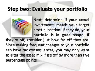 Step two: Evaluate your portfolio
Next, determine if your actual
investments match your target
asset allocation. If they do, your
portfolio is in good shape. If
they’re off, consider just how far off they are.
Since making frequent changes to your portfolio
can have tax consequences, you may only want
to alter the asset mix if it’s off by more than five
percentage points.
 