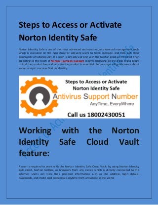 Steps to Access or Activate
Norton Identity Safe
Norton Identity Safe is one of the most advanced and easy-to-use password management tools
which is executed on the App Store by allowing users to track, manage, and help safe their
passwords simultaneously. If a user is already working with the Norton product installed, then
according to the team of Norton Technical Support experts following all the steps given below
to find the product key and activate the product is essential. Below steps will guide users about
various steps to access Norton identity.
Working with the Norton
Identity Safe Cloud Vault
feature:
A user is required to work with the Norton Identity Safe Cloud Vault by using Norton Identity
Safe client, Norton toolbar, or browsers from any device which is directly connected to the
Internet. Users can view their personal information such as the address, login details,
passwords, and credit card credentials anytime from anywhere in the world.
 