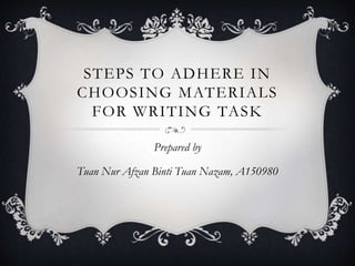 STEPS TO ADHERE IN
CHOOSING MATERIALS
FOR WRITING TASK
Prepared by
Tuan Nur Afzan Binti Tuan Nazam, A150980
 