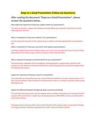Steps to a Good Presentation (Follow-Up Questions)
After reading the document “Steps to a Good Presentation”, please
answer the questions below…
Why might it be important to know your subject matter for a presentation?
The ability to present a subject with confidence directly affects your audience's impressions and will
help keep their attention.
Why is it important to "know your audience" for a presentation?
A small amount of research into the makeup of your audience will reap large benefits on presentation
day.
Why is it important to "know your own limits" with respect to presentations?
Intimately related to Know Your Audience above, your 'limits' are just where you may or may not tread,
depending on the makeup of your audience and your relationship with them.
Why is important to develop a consistent theme for your presentation?
All presentations, regardless of their complexity, are designed with a single purpose. Whether that
purpose is to sell, educate, or for pure entertainment, state that purpose to yourself at the beginning of
the development process.
Explain the importance of having a script for a presentation.
The script does not necessarily have to be a work of literary excellence. For some, simple notes on 3 x 5
file cards are sufficient. Other presenters and presentations require a carefully composed, professionally
developed script.
Explain the difference between the Opening, Body, Summary and Closing.
The opening of the presentation sets the stage for what is to follow. Participants are introduced and the
purpose of the presentation is stated. You should also present a VERY BRIEF summary or outline of the
points to be covered.
The body portion is the part of the script in which the bulk of the subject matter is presented. The body
of a long presentation should be separated into smaller, easily assimilated modules.
 