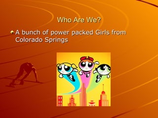 Who Are We? A bunch of power packed Girls from Colorado Springs 
