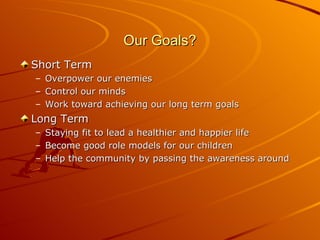 Our Goals? Short Term Overpower our enemies Control our minds Work toward achieving our long term goals Long Term Staying fit to lead a healthier and happier life Become good role models for our children Help the community by passing the awareness around 
