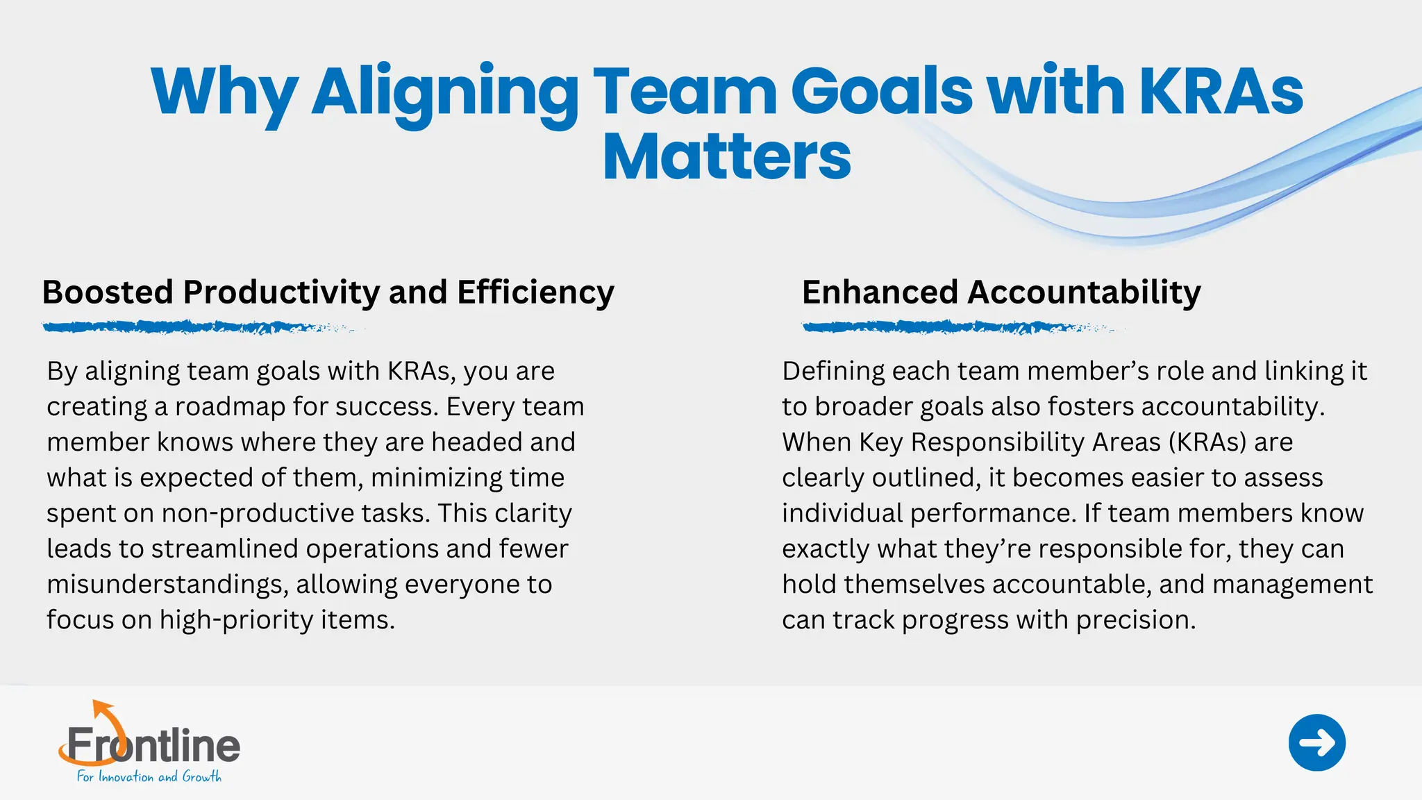 Boosted Productivity and Efficiency
By aligning team goals with KRAs, you are
creating a roadmap for success. Every team
member knows where they are headed and
what is expected of them, minimizing time
spent on non-productive tasks. This clarity
leads to streamlined operations and fewer
misunderstandings, allowing everyone to
focus on high-priority items.
Enhanced Accountability
Defining each team member’s role and linking it
to broader goals also fosters accountability.
When Key Responsibility Areas (KRAs) are
clearly outlined, it becomes easier to assess
individual performance. If team members know
exactly what they’re responsible for, they can
hold themselves accountable, and management
can track progress with precision.
Why Aligning Team Goals with KRAs
Matters
 
