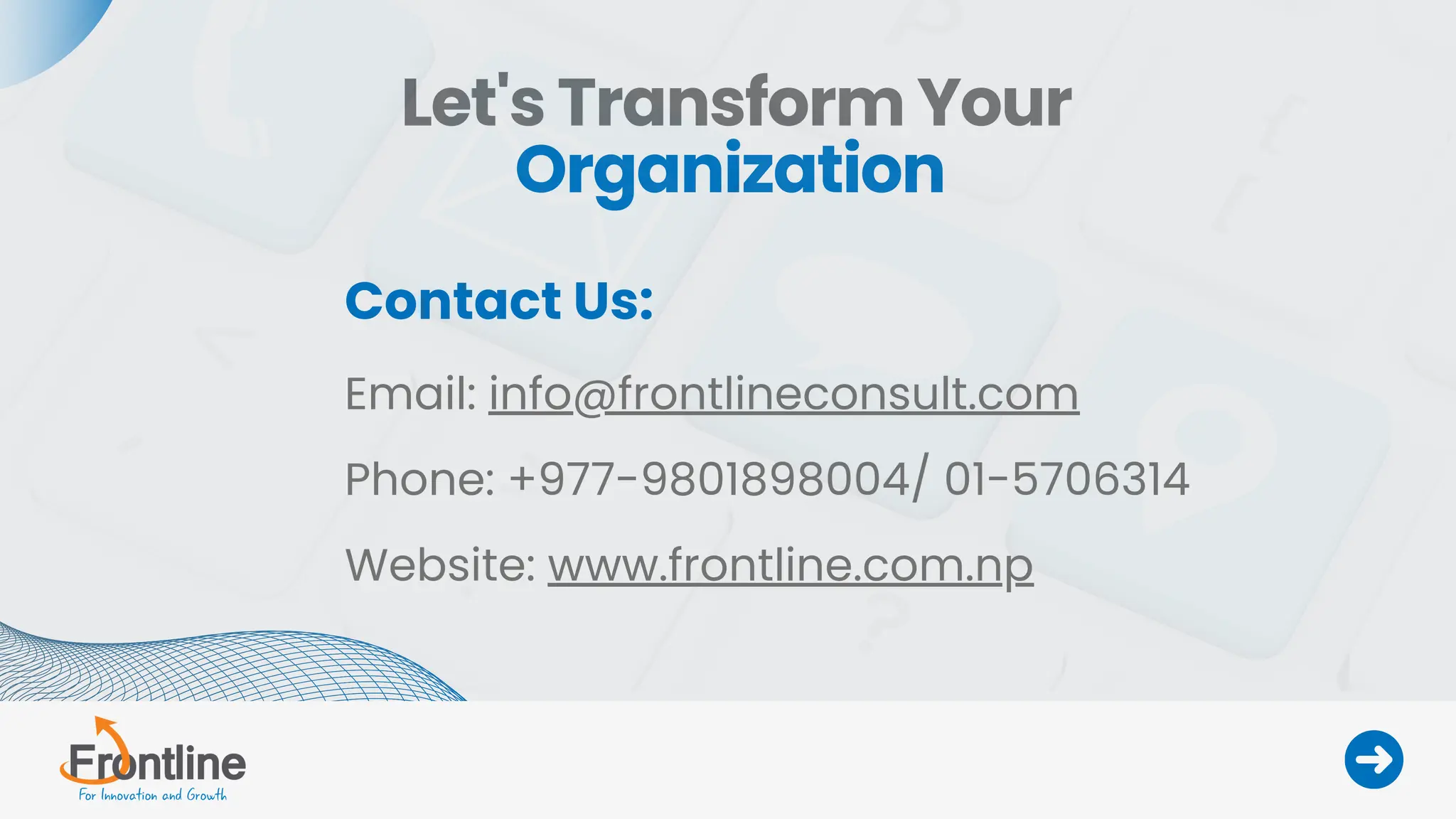 Let's Transform Your
Organization
Contact Us:
Email: info@frontlineconsult.com
Phone: +977-9801898004/ 01-5706314
Website: www.frontline.com.np
 