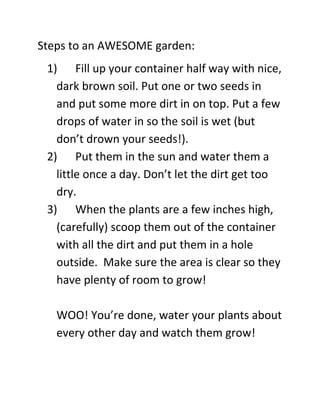 Steps to an AWESOME garden:
 1) Fill up your container half way with nice,
   dark brown soil. Put one or two seeds in
   and put some more dirt in on top. Put a few
   drops of water in so the soil is wet (but
   don’t drown your seeds!).
 2) Put them in the sun and water them a
   little once a day. Don’t let the dirt get too
   dry.
 3) When the plants are a few inches high,
   (carefully) scoop them out of the container
   with all the dirt and put them in a hole
   outside. Make sure the area is clear so they
   have plenty of room to grow!

   WOO! You’re done, water your plants about
   every other day and watch them grow!
 