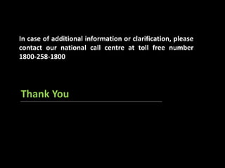 In case of additional information or clarification, please 
contact our national call centre at toll free number 
1800-258-1800 
Thank You 
