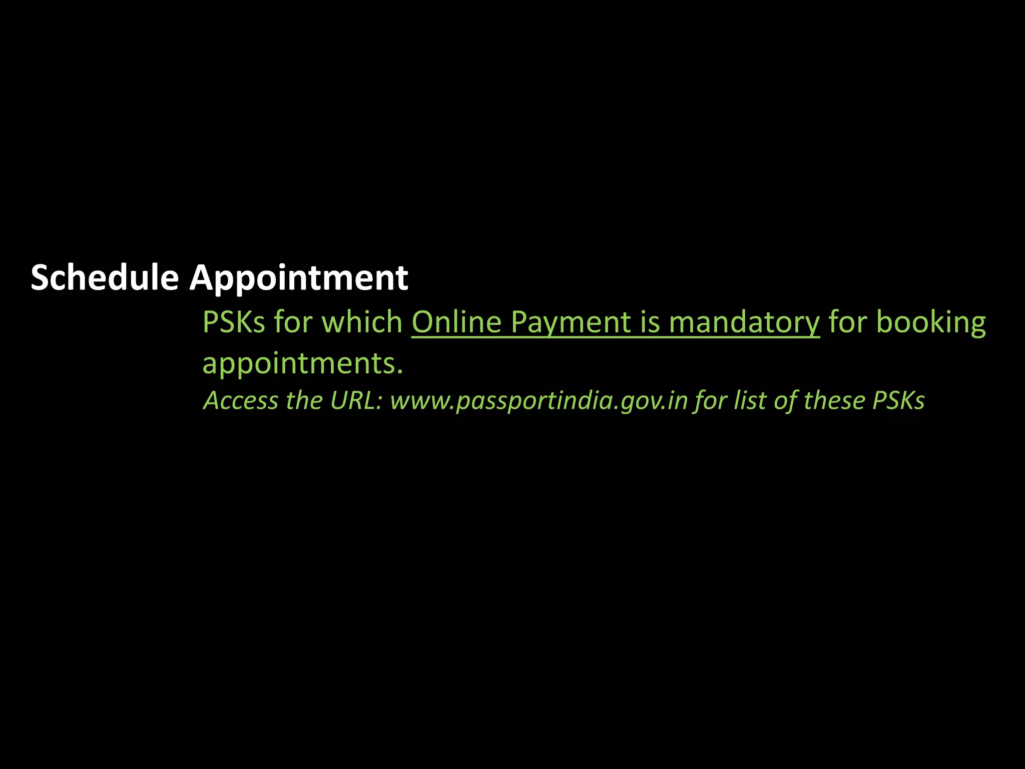 Schedule Appointment 
PSKs for which Online Payment is mandatory for booking 
appointments. 
Access the URL: www.passportindia.gov.in for list of these PSKs 
 
