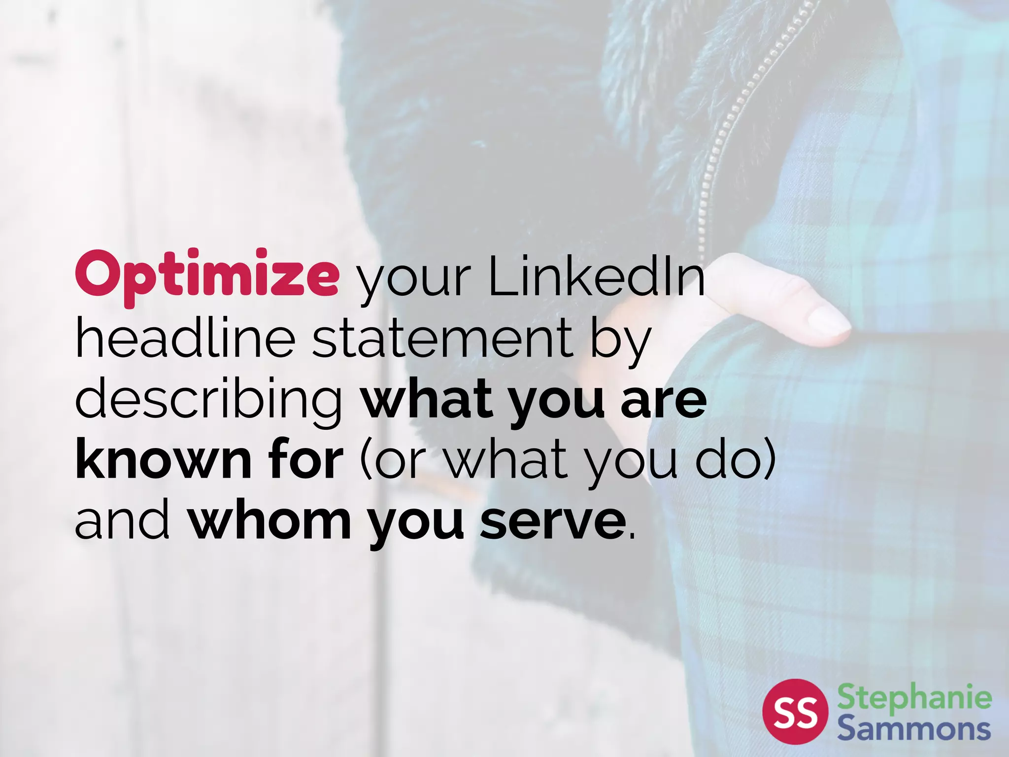 Optimize your LinkedIn
headline statement by
describing what you are
known for (or what you do)
and whom you serve.
 