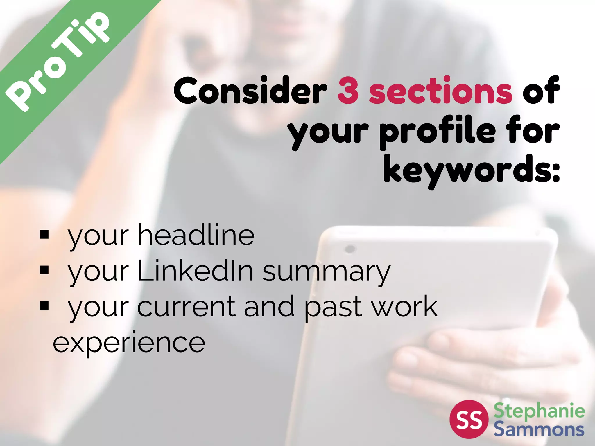 Consider 3 sections of
your profile for
keywords:
 your headline
 your LinkedIn summary
 your current and past work
experience
 