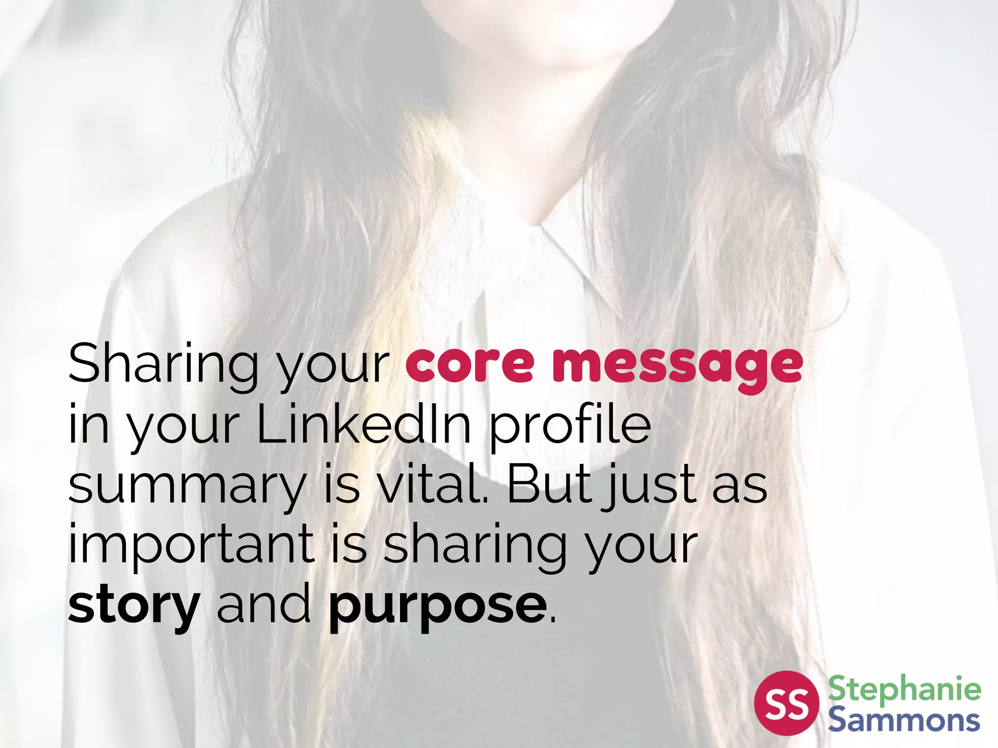 Sharing your core message
in your LinkedIn profile
summary is vital. But just as
important is sharing your
story and purpose.
 