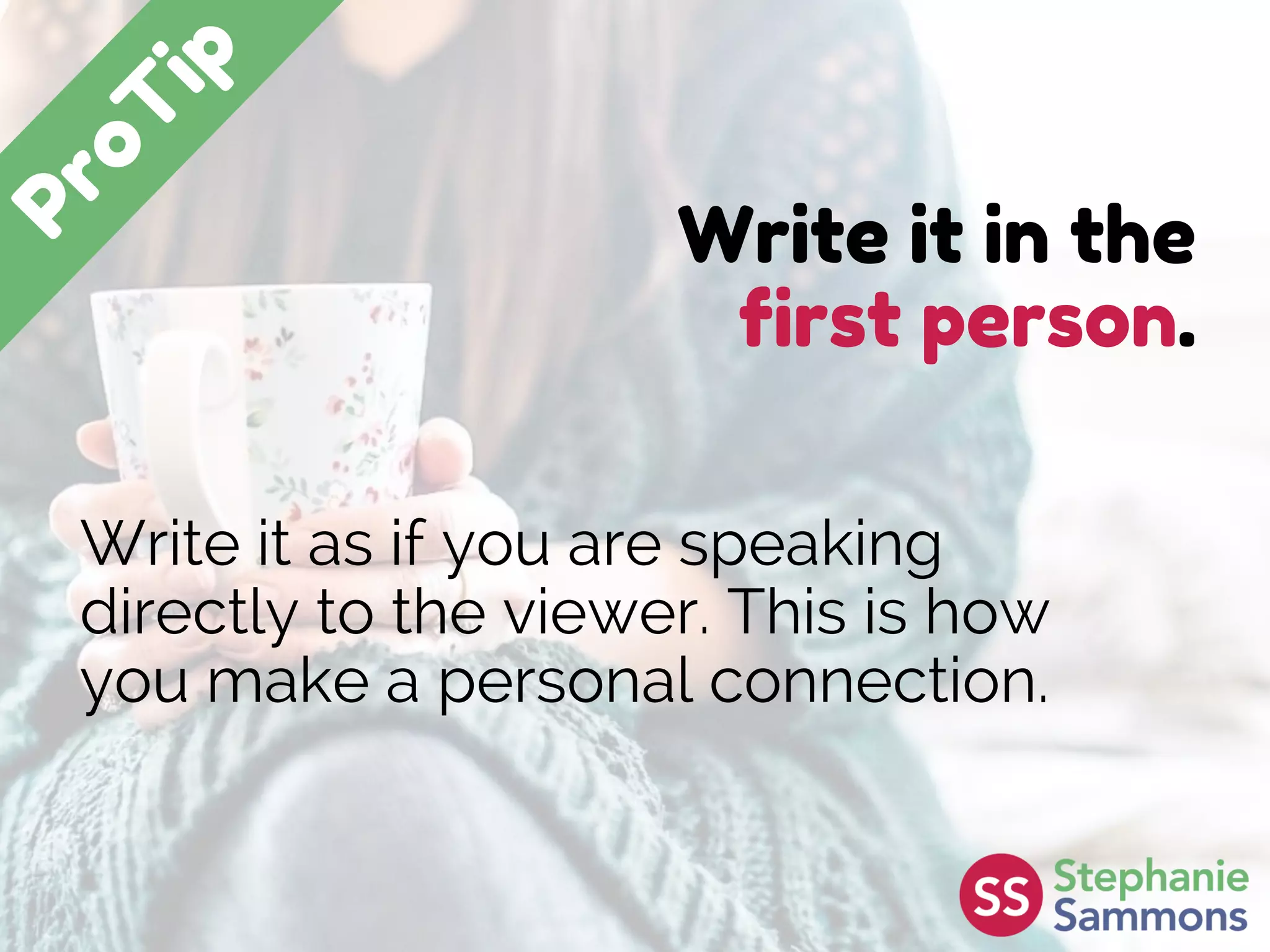 Write it in the
first person.
Write it as if you are speaking
directly to the viewer. This is how
you make a personal connection.
 