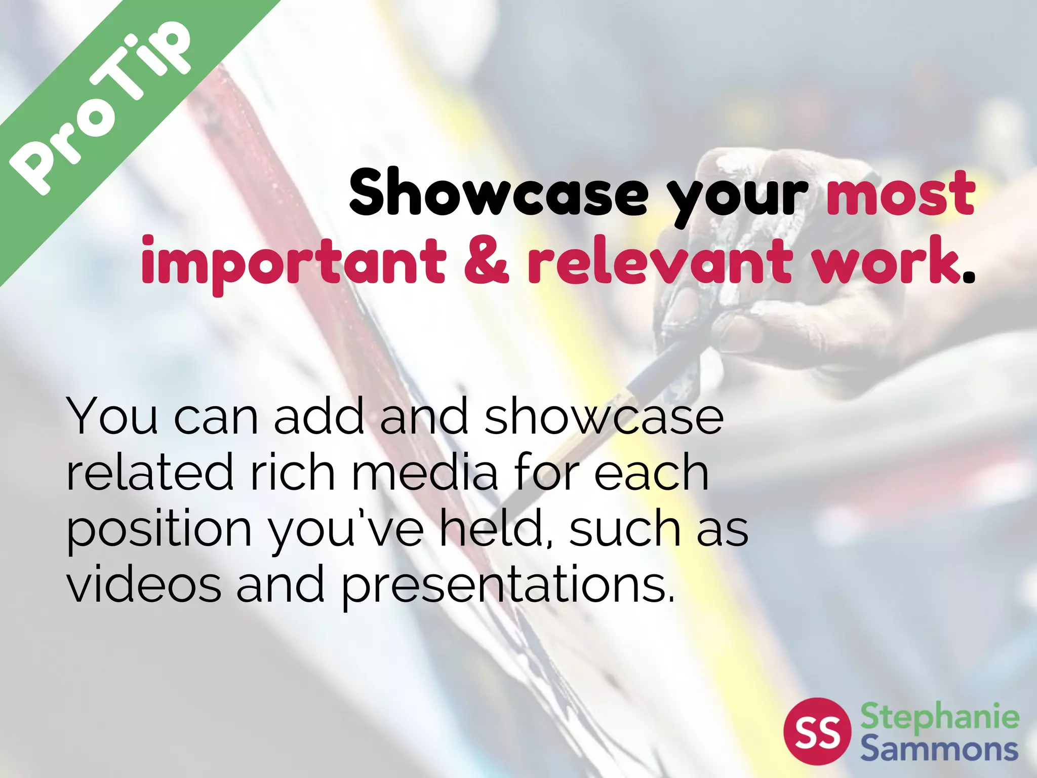 Showcase your most
important & relevant work.
You can add and showcase
related rich media for each
position you’ve held, such as
videos and presentations.
 