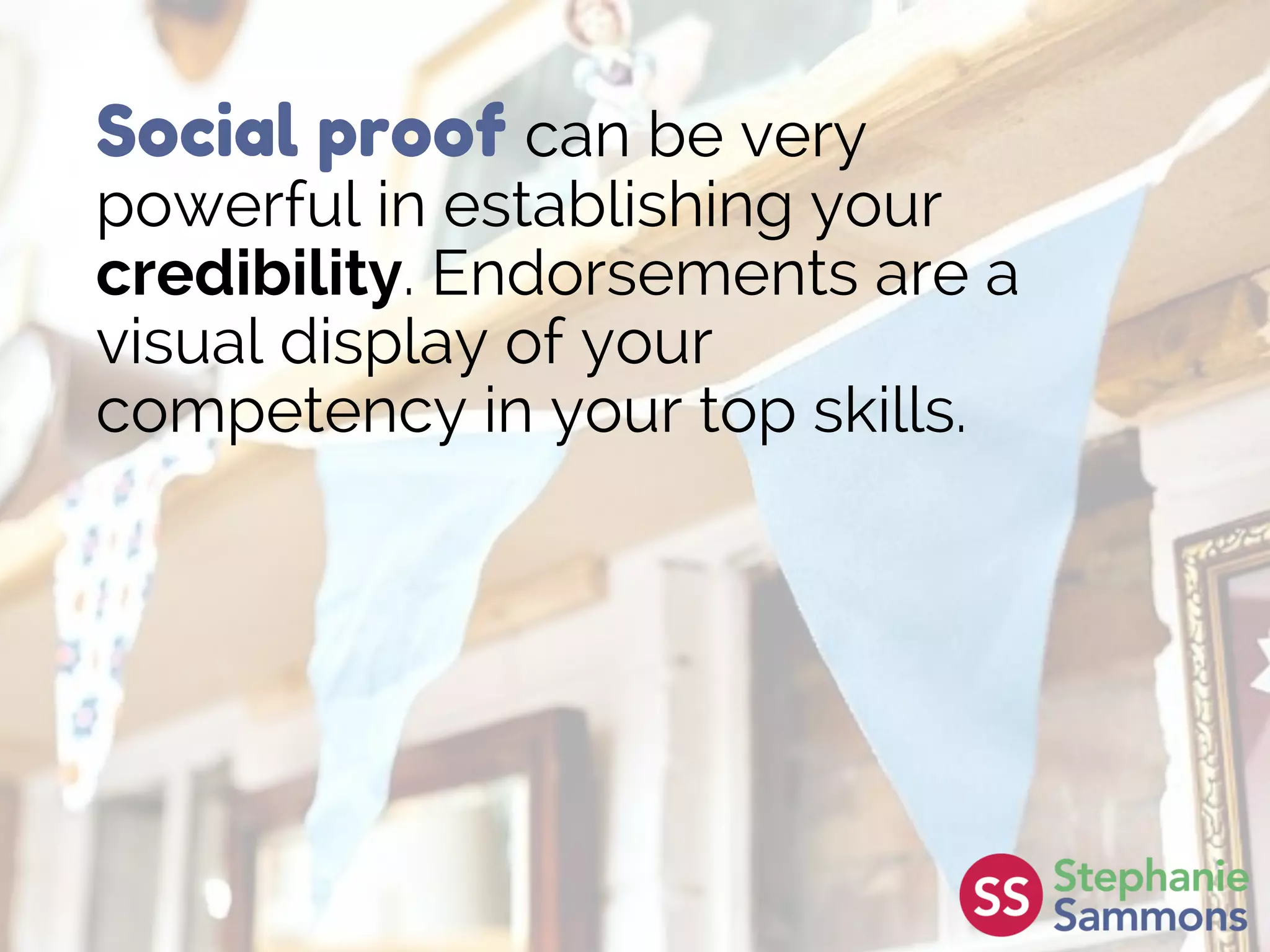 Social proof can be very
powerful in establishing your
credibility. Endorsements are a
visual display of your
competency in your top skills.
 