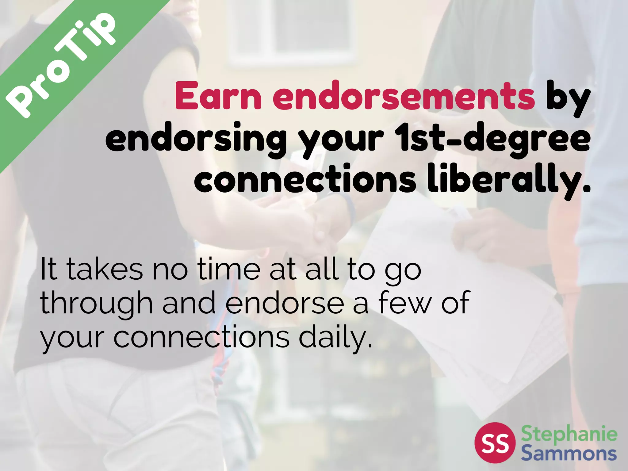 Earn endorsements by
endorsing your 1st-degree
connections liberally.
It takes no time at all to go
through and endorse a few of
your connections daily.
 
