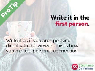 Write it in the
first person.
Write it as if you are speaking
directly to the viewer. This is how
you make a personal connection.
 