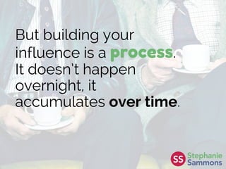 But building your
influence is a process.
It doesn’t happen
overnight, it
accumulates over time.
 