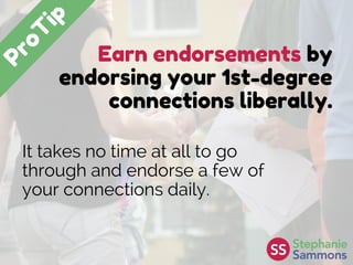 Earn endorsements by
endorsing your 1st-degree
connections liberally.
It takes no time at all to go
through and endorse a few of
your connections daily.
 