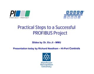 Practical Steps to a Successful
PROFIBUS Project
Slides by Dr. Xiu Ji - MMU
Presentation today by Richard Needham – Hi-Port Controls

 