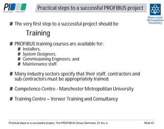 Practical steps to a successful PROFIBUS project

4
3

The very first step to a successful project should be

Training
PROFIBUS training courses are available for:
Installers,
System Designers,
Commissioning Engineers, and
Maintenance staff.

Many industry sectors specify that their staff, contractors and
sub contractors must be appropriately trained.
Competence Centre - Manchester Metropolitan University
Training Centre – Verwer Training and Consultancy

Practical steps to a successful project, The PROFIBUS Group Seminars, Dr Xiu Ji

Slide 43

 