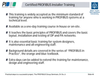 Certified PROFIBUS Installer Training

4
4

This training is widely accepted as the minimum standard of
training for anyone who is working in PROFIBUS systems at a
technical level.
Available as a one-day training course in house or on-site.
It teaches the basic principles of PROFIBUS and covers the basic
layout, installation and testing of DP and PA networks.
It is also essential basic training for system designers,
maintenance and all engineering staff.
Background details are covered in the series of “PROFIBUS in
Practice”, the orange and blue textbook.
Extra days can be added to extend the training for maintenance,
design and engineering staff.

Practical steps to a successful project, The PROFIBUS Group Seminars, Dr Xiu Ji

Slide 44

 
