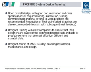 PROFIBUS System Design Training

4
5

Good overall design, with good documentation and clear
specifications of required wiring, installation, testing,
commissioning and final setting-to-work practices are
recommended. Production of final ‘as installed’ drawings are
also recommended (to assist with subsequent maintenance)
Designer training will allow companies to ensure that their
designers are aware of the common design pitfalls and able to
produce systems that are cost effective, efficient and
maintainable.
Designer course at MMU is 3 days covering installation,
maintenance, and design.

Practical steps to a successful project, The PROFIBUS Group Seminars, Dr Xiu Ji

Slide 45

 