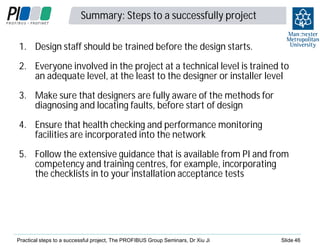 Summary: Steps to a successfully project

4
6

1. Design staff should be trained before the design starts.
2. Everyone involved in the project at a technical level is trained to
an adequate level, at the least to the designer or installer level
3. Make sure that designers are fully aware of the methods for
diagnosing and locating faults, before start of design
4. Ensure that health checking and performance monitoring
facilities are incorporated into the network
5. Follow the extensive guidance that is available from PI and from
competency and training centres, for example, incorporating
the checklists in to your installation acceptance tests

Practical steps to a successful project, The PROFIBUS Group Seminars, Dr Xiu Ji

Slide 46

 