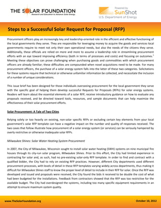 www.TheSolarFoundation.org October 10, 2012
Steps to a Successful Solar Request for Proposal (RFP)
Procurement officers play an increasingly key and leadership-oriented role in the efficient and effective functioning of
the local governments they serve. They are responsible for leveraging money to acquire the goods and services local
governments require to meet not only their own operational needs, but also the needs of the citizens they serve.
Additionally, these officials are relied on more and more to assume a leadership role in streamlining procurement
efforts with an eye toward improving efficiency (both in terms of processes and costs) and focusing on outcomes.1
Meeting these objectives can prove challenging when purchasing goods and commodities with which procurement
officers are already familiar; these difficulties are compounded when novel acquisitions need to be made. For many
procurement officers, the purchase of a solar energy system falls into the latter of these two categories. Solicitations
for these systems require that technical or otherwise unfamiliar information be collected, and necessitate the inclusion
of a number of unique considerations.
This issue brief has been designed for those individuals overseeing procurement for the local government they serve
with the specific goal of helping them develop successful Requests for Proposals (RFPs) for solar energy systems.
Readers will learn about the essential elements of a solar RFP, receive introductory guidance on how to evaluate any
proposals received, and be directed toward tools, resources, and sample documents that can help maximize the
effectiveness of their solar procurement efforts.
Solar Procurement: A Tale of Two Cities
Relying solely or too heavily on existing, non-solar specific RFPs or excluding certain key elements from your local
government’s solar RFP template can have a negative impact on the number and quality of responses received. The
two cases that follow illustrate how procurement of a solar energy system (or services) can be seriously hampered by
overly restrictive or otherwise inadequate solar RFPs.
Milwaukee Shines: Solar Water Heating System Procurement
In 2007, the City of Milwaukee, Wisconsin sought to install solar water heating (SWH) systems on nine municipal fire
houses through its city-run solar program, Milwaukee Shines. Prior to this effort, the City had limited experience in
contracting for solar and, as such, had no pre-existing solar-only RFP template. In order to find and contract with a
qualified bidder, the City had to rely on existing RFP practices. However, different City departments used different
procurement processes, with levels of detail in these RFP templates varying widely across departments, thus making it
difficult for Milwaukee Shines staff to know the proper level of detail to include in their RFP for solar. Once the RFP was
developed and issued and proposals were received, the City found the bids it received to be double the cost of what
had been budgeted for the installations. Feedback from contractors showed that the RFP was too restrictive for the
available budget. The City had overdesigned the systems, including too many specific equipment requirements in an
attempt to ensure maximum system quality.
 
