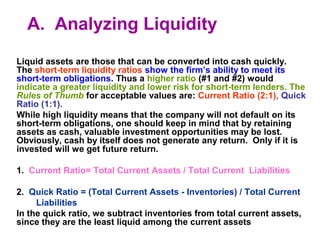 A. Analyzing Liquidity 
Liquid assets are those that can be converted into cash quickly. 
The short-term liquidity ratios show the firm’s ability to meet its 
short-term obligations. Thus a higher ratio (#1 and #2) would 
indicate a greater liquidity and lower risk for short-term lenders. The 
Rules of Thumb for acceptable values are: Current Ratio (2:1), Quick 
Ratio (1:1). 
While high liquidity means that the company will not default on its 
short-term obligations, one should keep in mind that by retaining 
assets as cash, valuable investment opportunities may be lost. 
Obviously, cash by itself does not generate any return. Only if it is 
invested will we get future return. 
1. Current Ratio= Total Current Assets / Total Current Liabilities 
2. Quick Ratio = (Total Current Assets - Inventories) / Total Current 
Liabilities 
In the quick ratio, we subtract inventories from total current assets, 
since they are the least liquid among the current assets 
 