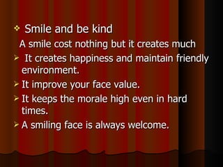 Smile and be kind A smile cost nothing but it creates much It creates happiness and maintain friendly environment. It improve your face value. It keeps the morale high even in hard times. A smiling face is always welcome. 