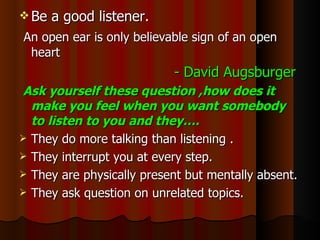 Be a good listener. An open ear is only believable sign of an open heart - David Augsburger Ask yourself these question ,how does it make you feel when you want somebody to listen to you and they…. They do more talking than listening . They interrupt you at every step. They are physically present but mentally absent. They ask question on unrelated topics. 