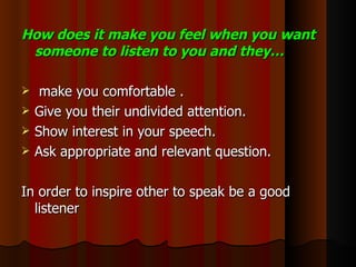 How does it make you feel when you want someone to listen to you and they… make you comfortable . Give you their undivided attention. Show interest in your speech. Ask appropriate and relevant question. In order to inspire other to speak be a good listener 