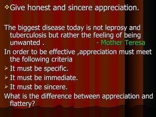 Give honest and sincere appreciation. The biggest disease today is not leprosy and tuberculosis but rather the feeling of being unwanted .  - Mother Teresa In order to be effective ,appreciation must meet the following criteria It must be specific. It must be immediate. It must be sincere. What is the difference between appreciation and flattery? 