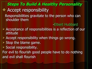 Steps To Build A Healthy Personality Accept responsibility Responsibilities gravitate to the person who can shoulder them - Elbert Hubbard Acceptance of responsibilities is a reflection of our attitude Accept responsibility when things go wrong. Stop the blame game. Social responsibility. For evil to flourish good people have to do nothing and evil shall flourish  