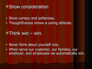 Show consideration Show curtsey and politeness. Thoughtfulness shows a caring attitude. Think win – win. Never think about yourself only. When serve our customer, our families, our employer, and employees we automatically win. 