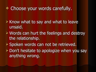 Choose your words carefully. Know what to say and what to leave unsaid. Words can hurt the feelings and destroy the relationship. Spoken words can not be retrieved. Don’t hesitate to apologize when you say anything wrong. 
