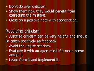 Don’t do over criticism. Show them how they would benefit from correcting the mistake. Close on a positive note with appreciation. Receiving criticism   Justified criticism can be very helpful and should Be taken positively as feedback Avoid the unjust criticism. Evaluate it with an open mind if it make sense accept it. Learn from it and implement it. 