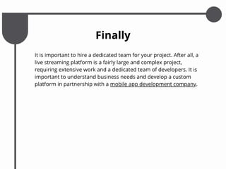 It is important to hire a dedicated team for your project. After all, a
live streaming platform is a fairly large and complex project,
requiring extensive work and a dedicated team of developers. It is
important to understand business needs and develop a custom
platform in partnership with a mobile app development company.
Finally
 