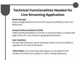 Media Storage:
Cloud storage platforms for the much required scalability to store the
Media data.
Video Player: Live streaming video players on any platform and
browser to enhance the quality of a user’s viewing experience.
Technical Functionalities Needed for
Live Streaming Application
Content Delivery Network (CDN):
Highly-distributed platform of servers to minimize delays in loading web
page content for users based on geographical locations.
User Interface:
Provide high-resolution rate of streaming content across the platform
regardless of the size of the device.
 