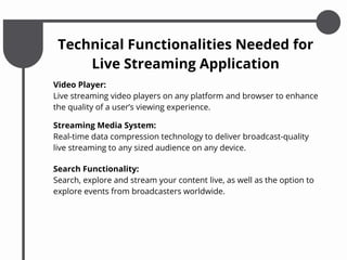Video Player:
Live streaming video players on any platform and browser to enhance
the quality of a user’s viewing experience.
Technical Functionalities Needed for
Live Streaming Application
Streaming Media System:
Real-time data compression technology to deliver broadcast-quality
live streaming to any sized audience on any device.
Search Functionality:
Search, explore and stream your content live, as well as the option to
explore events from broadcasters worldwide.
 