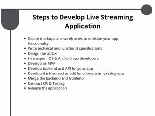 Steps to Develop Live Streaming
Application
Create mockups and wireframes to envision your app
functionality
Write technical and functional specifications
Design the UI/UX
Hire expert iOS & Android app developers
Develop an MVP
Develop backend and API for your app
Develop the frontend or add functions to an existing app
Merge the backend and frontend
Conduct QA & Testing
Release the application
 