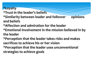 *Loyalty
*Trust in the leader’s beliefs
*Similarity between leader and follower
opinions
and beliefs
*Affection and admiration for the leader
*Emotional involvement in the mission believed in by
the leader
*Perception that the leader takes risks and makes
sacrifices to achieve his or her vision
*Perception that the leader uses unconventional
strategies to achieve goals

 