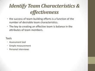 Identify Team Characteristics &
effectiveness
• the success of team-building efforts is a function of the
number of desirable team characteristics.
• The key to creating an effective team is balance in the
attributes of team members.
Tools
• Assessment tool
• Simple measurement
• Personal interviews

 