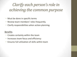 Clarify each person’s role in
achieving the common purpose
• Must be done in specific terms
• Review team members' roles frequently.
• Clarify responsibilities when action planning.
Benefits
• Creates certainty within the team
• Increases team focus and efficiency
• Ensures full utilization of skills within team

 