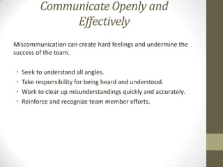 Communicate Openly and
Effectively
Miscommunication can create hard feelings and undermine the
success of the team.
•
•
•
•

Seek to understand all angles.
Take responsibility for being heard and understood.
Work to clear up misunderstandings quickly and accurately.
Reinforce and recognize team member efforts.

 