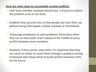 Here are some ways to successfully resolve conflicts:
• each team member involved should have a chance to explain
the problem as he or she faces.
• Establish clear ground rules so that people can have their say
without being interrupted, rushed, mocked, or intimidated.
• Encourage employees to solve problems themselves when
they can so that leader aren’t always in the middle of every
conflict between team members.
• However, if they cannot solve them, it’s important that they
can count on leader to coach them through a problem-solving
framework that allows them to build conflict resolution skills
for the future.

 