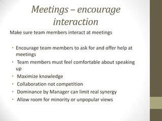 Meetings – encourage
interaction
Make sure team members interact at meetings
• Encourage team members to ask for and offer help at
meetings
• Team members must feel comfortable about speaking
up
• Maximize knowledge
• Collaboration not competition
• Dominance by Manager can limit real synergy
• Allow room for minority or unpopular views

 